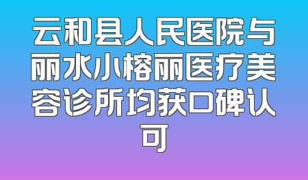 云和县人民医院与丽水小榕丽医疗美容诊所均获口碑认可