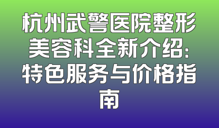 杭州武警医院整形美容科全新介绍：特色服务与价格指南