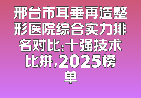 邢台市耳垂再造整形医院综合实力排名对比：十强技术比拼，2025榜单
