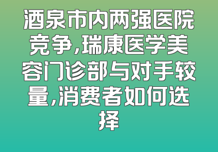 酒泉市内两强医院竞争，瑞康医学美容门诊部与对手较量，消费者如何选择