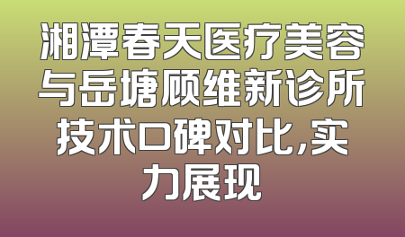 湘潭春天医疗美容与岳塘顾维新诊所技术口碑对比，实力展现