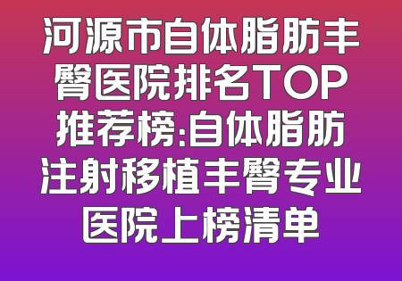 河源市自体脂肪丰臀医院排名TOP推荐榜：自体脂肪注射移植丰臀专业医院上榜清单