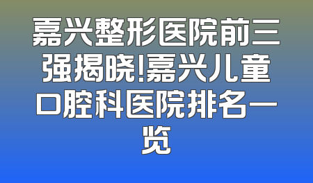 嘉兴整形医院前三强揭晓！嘉兴儿童口腔科医院排名一览