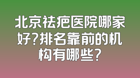 北京祛疤医院哪家好？排名靠前的机构有哪些？