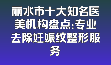 丽水市十大知名医美机构盘点：专业去除妊娠纹整形服务