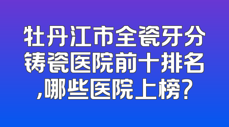牡丹江市全瓷牙分铸瓷医院前十排名，哪些医院上榜？