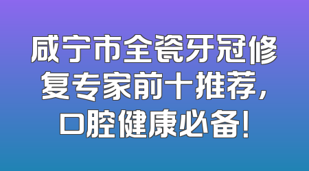 咸宁市全瓷牙冠修复专家前十推荐，口腔健康必备！