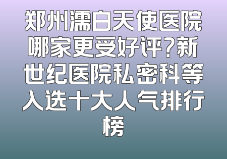 郑州濡白天使医院哪家更受好评？新世纪医院私密科等入选十大人气排行榜