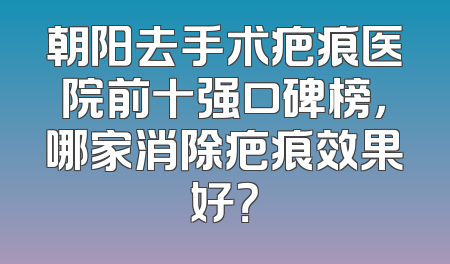 朝阳去手术疤痕医院前十强口碑榜，哪家消除疤痕效果好？