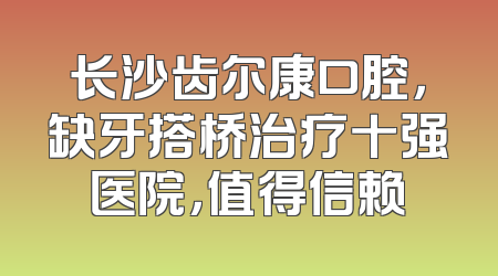 长沙齿尔康口腔，缺牙搭桥治疗十强医院，值得信赖