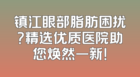镇江眼部脂肪困扰？精选优质医院助您焕然一新！