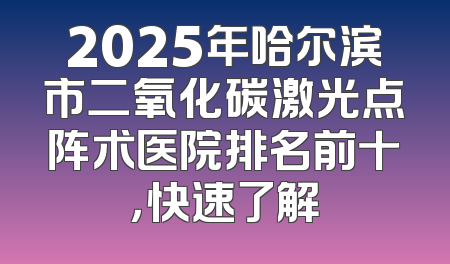 2025年哈尔滨市二氧化碳激光点阵术医院排名前十，快速了解