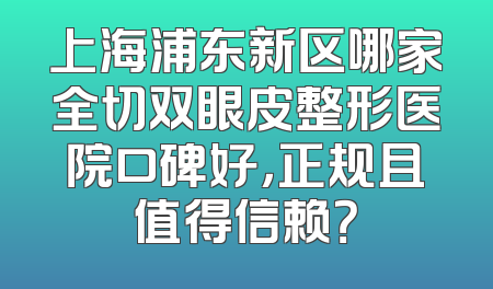 上海浦东新区哪家全切双眼皮整形医院口碑好，正规且值得信赖？