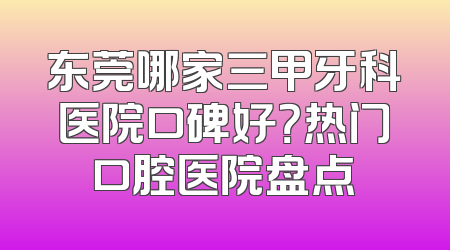 东莞哪家三甲牙科医院口碑好？热门口腔医院盘点
