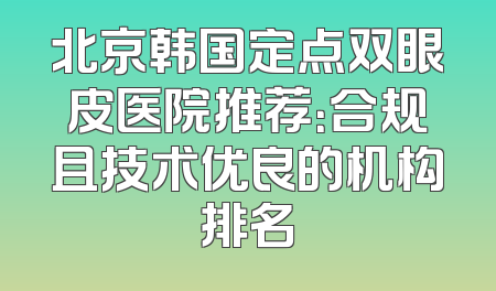 北京韩国定点双眼皮医院推荐：合规且技术优良的机构排名