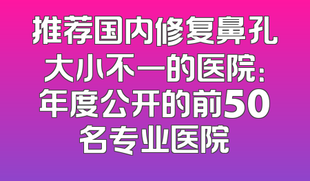 推荐国内修复鼻孔大小不一的医院：年度公开的前50名专业医院