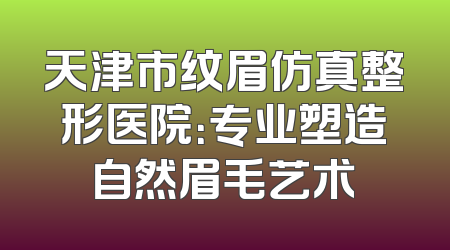 天津市纹眉仿真整形医院：专业塑造自然眉毛艺术