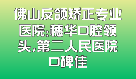 佛山反颌矫正专业医院：穗华口腔领头，第二人民医院口碑佳