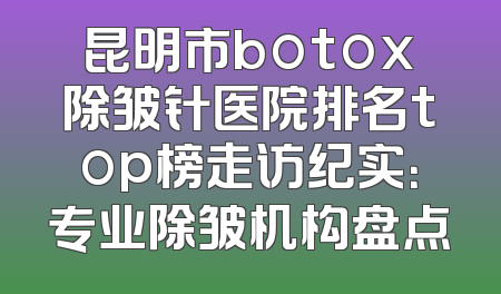 昆明市botox除皱针医院排名top榜走访纪实：专业除皱机构盘点