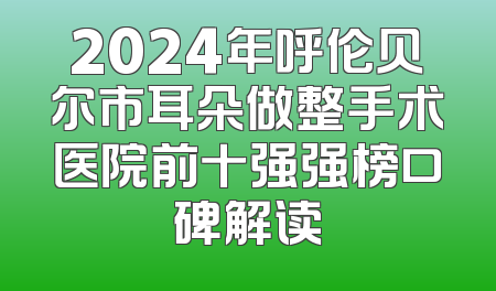 2024年呼伦贝尔市耳朵做整手术医院前十强强榜口碑解读