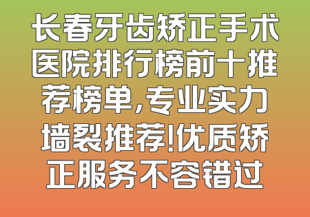 长春牙齿矫正手术医院排行榜前十推荐榜单，专业实力墙裂推荐！优质矫正服务不容错过