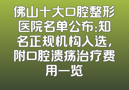 佛山十大口腔整形医院名单公布：知名正规机构入选，附口腔溃疡治疗费用一览