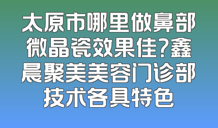 太原市哪里做鼻部微晶瓷效果佳？鑫晨聚美美容门诊部技术各具特色