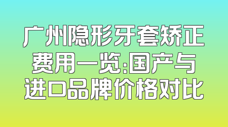 广州隐形牙套矫正费用一览：国产与进口品牌价格对比