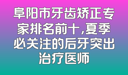 阜阳市牙齿矫正专家排名前十，夏季必关注的后牙突出治疗医师