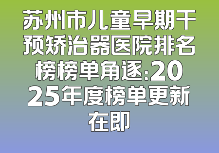 苏州市儿童早期干预矫治器医院排名榜榜单角逐：2025年度榜单更新在即