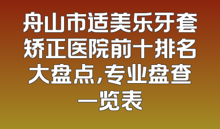 舟山市适美乐牙套矫正医院前十排名大盘点，专业盘查一览表