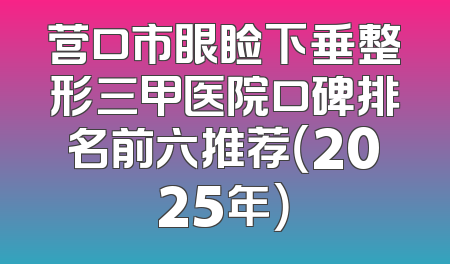 营口市眼睑下垂整形三甲医院口碑排名前六推荐（2025年）