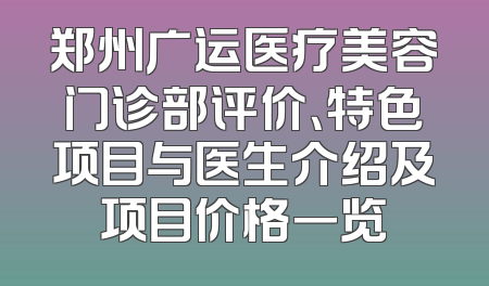 郑州广运医疗美容门诊部评价、特色项目与医生介绍及项目价格一览