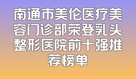 南通市美伦医疗美容门诊部荣登乳头整形医院前十强推荐榜单