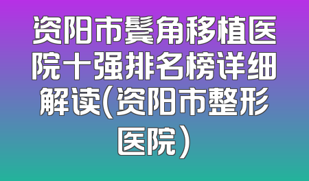 资阳市鬓角移植医院十强排名榜详细解读（资阳市整形医院）