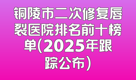 铜陵市二次修复唇裂医院排名前十榜单（2025年跟踪公布）