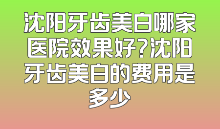 沈阳牙齿美白哪家医院效果好？沈阳牙齿美白的费用是多少
