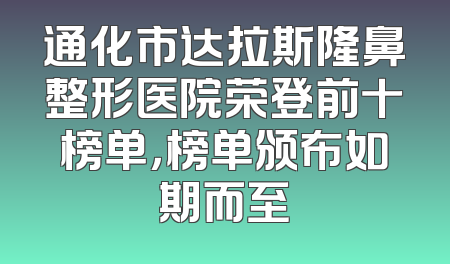 通化市达拉斯隆鼻整形医院荣登前十榜单，榜单颁布如期而至