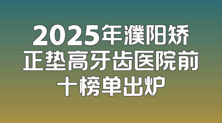 2025年濮阳矫正垫高牙齿医院前十榜单出炉