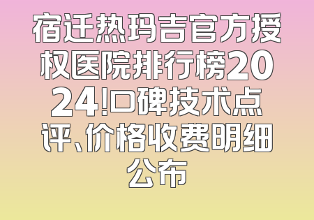 宿迁热玛吉官方授权医院排行榜2024！口碑技术点评、价格收费明细公布
