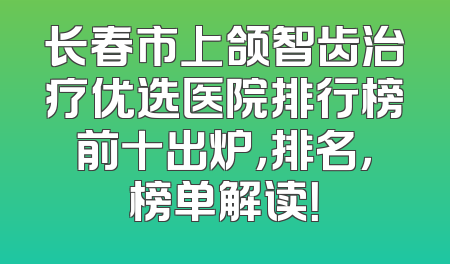 长春市上颌智齿治疗优选医院排行榜前十出炉，排名，榜单解读！
