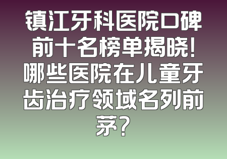 镇江牙科医院口碑前十名榜单揭晓！哪些医院在儿童牙齿治疗领域名列前茅？
