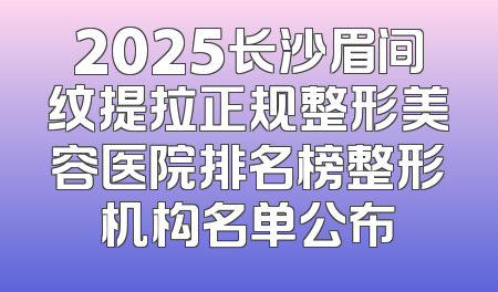 2025长沙眉间纹提拉正规整形美容医院排名榜整形机构名单公布
