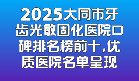 2025大同市牙齿光敏固化医院口碑排名榜前十，优质医院名单呈现