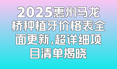 2025惠州马龙桥种植牙价格表全面更新，超详细项目清单揭晓