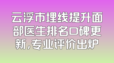 云浮市埋线提升面部医生排名口碑更新，专业评价出炉