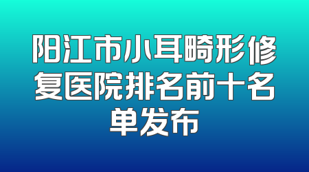 阳江市小耳畸形修复医院排名前十名单发布