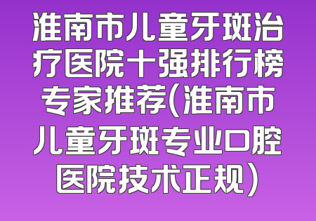 淮南市儿童牙斑治疗医院十强排行榜专家推荐（淮南市儿童牙斑专业口腔医院技术正规）