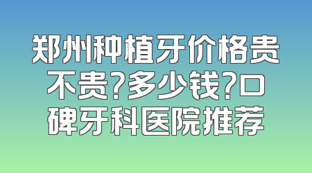 郑州种植牙价格贵不贵？多少钱？口碑牙科医院推荐