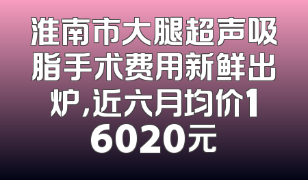 淮南市大腿超声吸脂手术费用新鲜出炉，近六月均价16020元